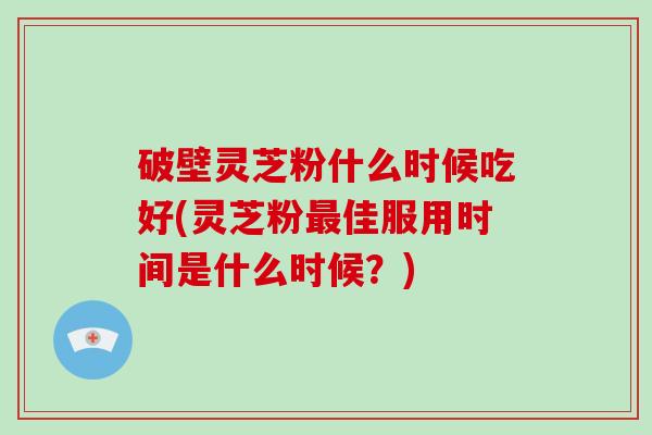 破壁灵芝粉什么时候吃好(灵芝粉最佳服用时间是什么时候？)