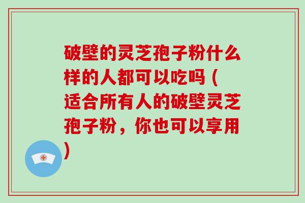破壁的灵芝孢子粉什么样的人都可以吃吗 (适合所有人的破壁灵芝孢子粉，你也可以享用)