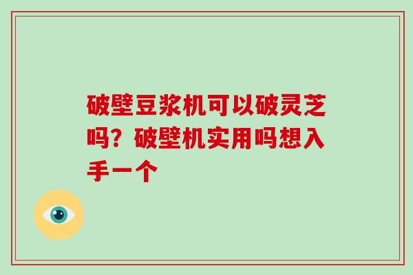 破壁豆浆机可以破灵芝吗？破壁机实用吗想入手一个