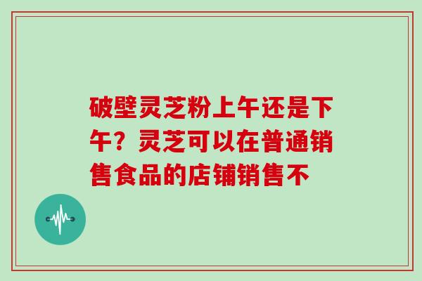 破壁灵芝粉上午还是下午？灵芝可以在普通销售食品的店铺销售不