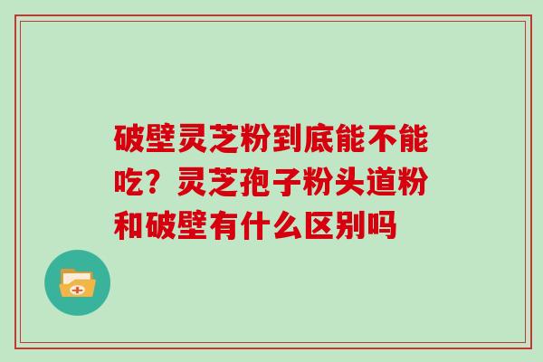 破壁灵芝粉到底能不能吃？灵芝孢子粉头道粉和破壁有什么区别吗