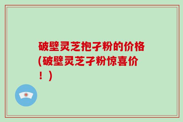 破壁灵芝抱孑粉的价格(破壁灵芝孑粉惊喜价！)