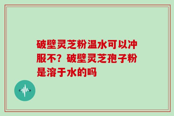 破壁灵芝粉温水可以冲服不？破壁灵芝孢子粉是溶于水的吗