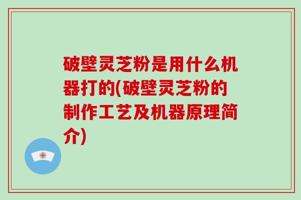 破壁灵芝粉是用什么机器打的(破壁灵芝粉的制作工艺及机器原理简介)