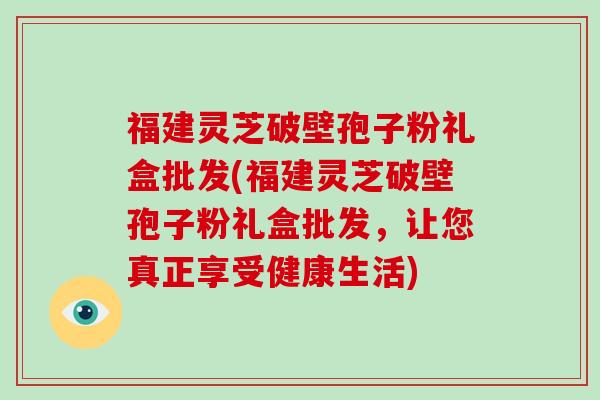 福建灵芝破壁孢子粉礼盒批发(福建灵芝破壁孢子粉礼盒批发，让您真正享受健康生活)