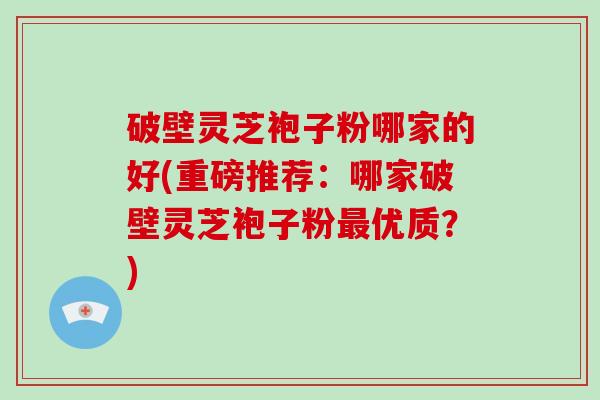 破壁灵芝袍子粉哪家的好(重磅推荐：哪家破壁灵芝袍子粉最优质？)
