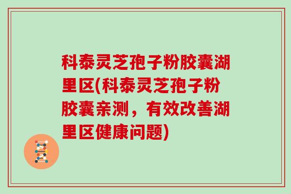 科泰灵芝孢子粉胶囊湖里区(科泰灵芝孢子粉胶囊亲测，有效改善湖里区健康问题)
