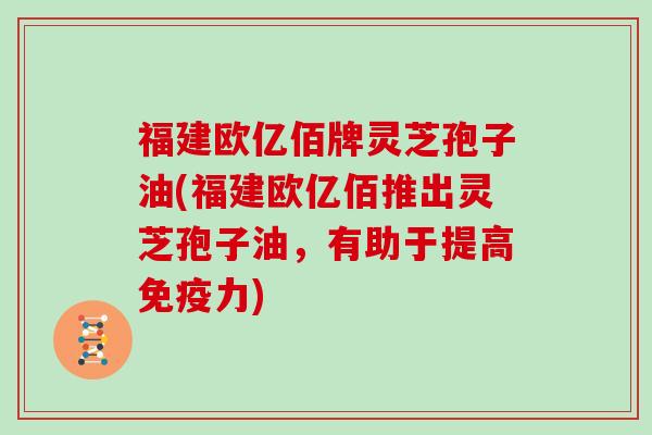 福建欧亿佰牌灵芝孢子油(福建欧亿佰推出灵芝孢子油，有助于提高免疫力)