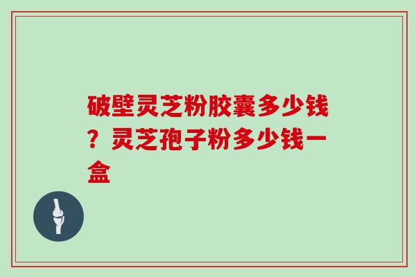 破壁灵芝粉胶囊多少钱？灵芝孢子粉多少钱一盒