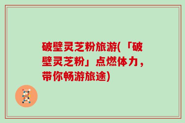 破壁灵芝粉旅游(「破壁灵芝粉」点燃体力，带你畅游旅途)