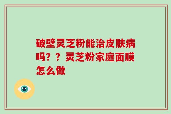 破壁灵芝粉能治皮肤病吗？？灵芝粉家庭面膜怎么做