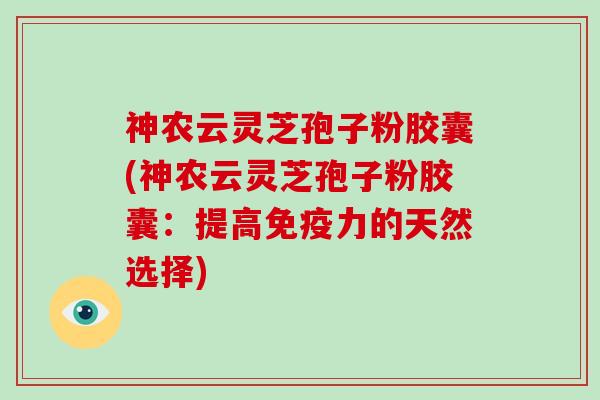 神农云灵芝孢子粉胶囊(神农云灵芝孢子粉胶囊：提高免疫力的天然选择)