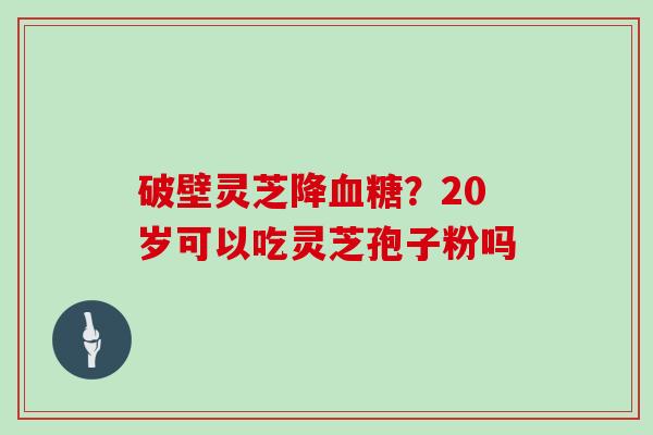 破壁灵芝降血糖？20岁可以吃灵芝孢子粉吗