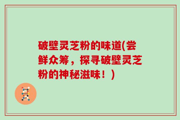 破壁灵芝粉的味道(尝鲜众筹，探寻破壁灵芝粉的神秘滋味！)