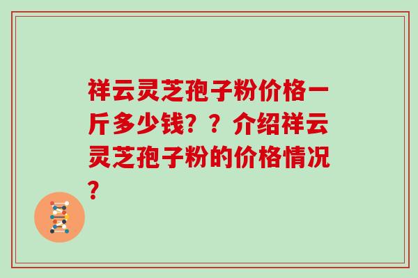 祥云灵芝孢子粉价格一斤多少钱？？介绍祥云灵芝孢子粉的价格情况？