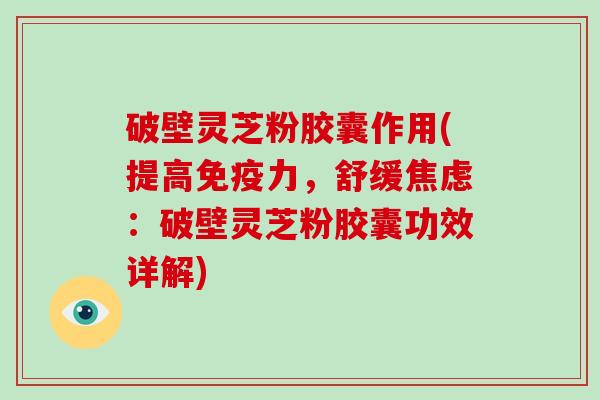 破壁灵芝粉胶囊作用(提高免疫力，舒缓焦虑：破壁灵芝粉胶囊功效详解)