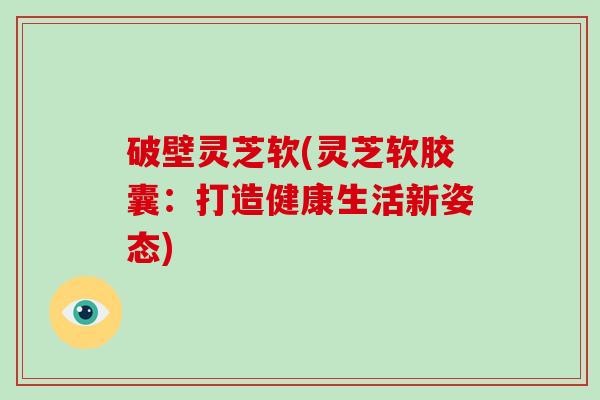 破壁灵芝软(灵芝软胶囊：打造健康生活新姿态)