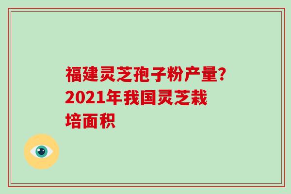福建灵芝孢子粉产量？2021年我国灵芝栽培面积