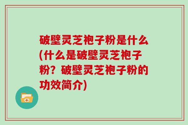 破壁灵芝袍子粉是什么(什么是破壁灵芝袍子粉？破壁灵芝袍子粉的功效简介)