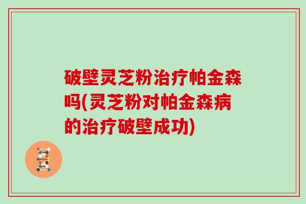 破壁灵芝粉治疗帕金森吗(灵芝粉对帕金森病的治疗破壁成功)