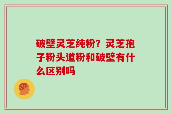 破壁灵芝纯粉？灵芝孢子粉头道粉和破壁有什么区别吗