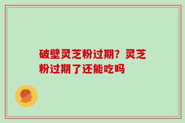 破壁灵芝粉过期？灵芝粉过期了还能吃吗
