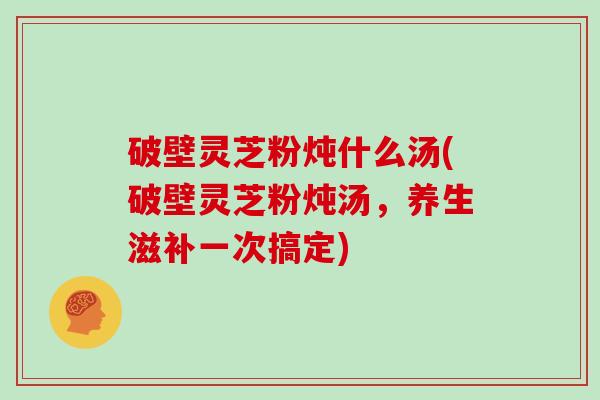 破壁灵芝粉炖什么汤(破壁灵芝粉炖汤，养生滋补一次搞定)