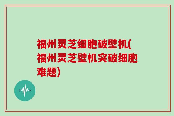 福州灵芝细胞破壁机(福州灵芝壁机突破细胞难题)