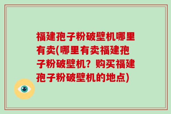 福建孢子粉破壁机哪里有卖(哪里有卖福建孢子粉破壁机？购买福建孢子粉破壁机的地点)
