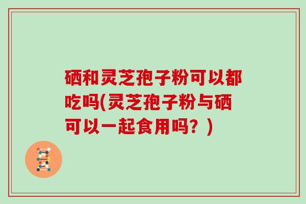 硒和灵芝孢子粉可以都吃吗(灵芝孢子粉与硒可以一起食用吗？)