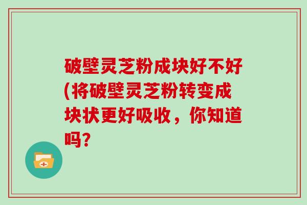 破壁灵芝粉成块好不好(将破壁灵芝粉转变成块状更好吸收，你知道吗？-第1张图片-灵芝大师