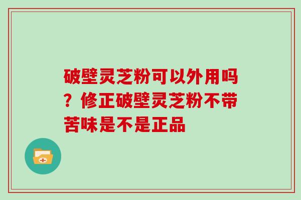 破壁灵芝粉可以外用吗？修正破壁灵芝粉不带苦味是不是正品