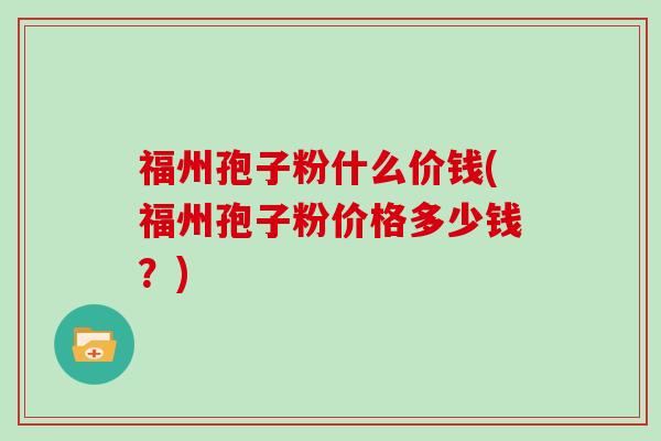 福州孢子粉什么价钱(福州孢子粉价格多少钱？)
