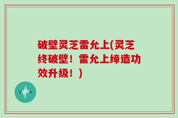 破壁灵芝雷允上(灵芝终破壁！雷允上缔造功效升级！)