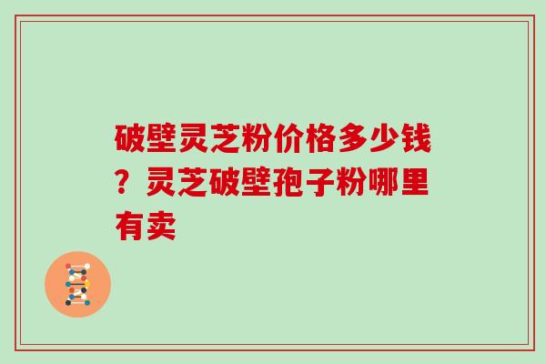破壁灵芝粉价格多少钱？灵芝破壁孢子粉哪里有卖