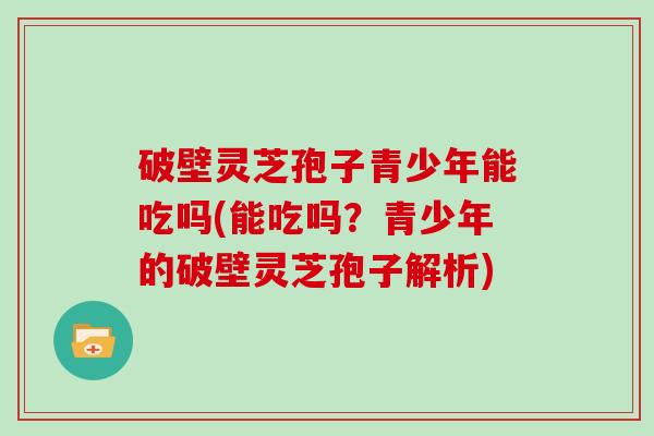 破壁灵芝孢子青少年能吃吗(能吃吗？青少年的破壁灵芝孢子解析)