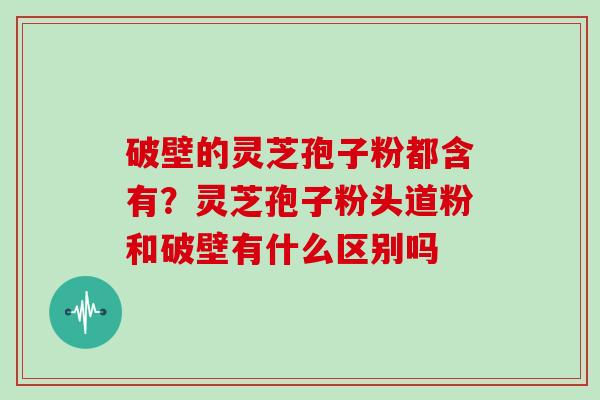 破壁的灵芝孢子粉都含有？灵芝孢子粉头道粉和破壁有什么区别吗
