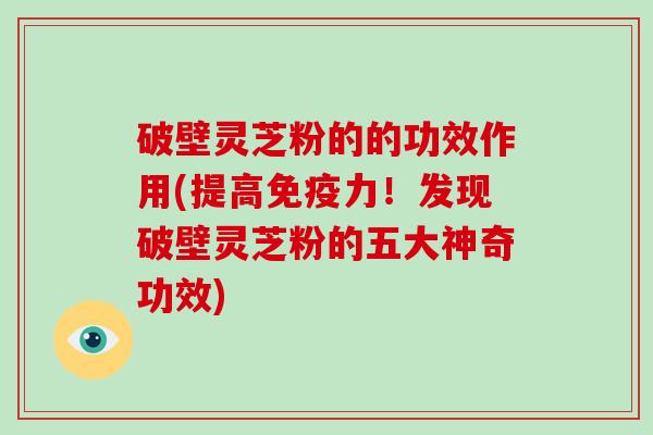 破壁灵芝粉的的功效作用(提高免疫力！发现破壁灵芝粉的五大神奇功效)