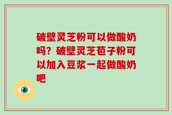 破壁灵芝粉可以做酸奶吗？破壁灵芝苞子粉可以加入豆浆一起做酸奶吧