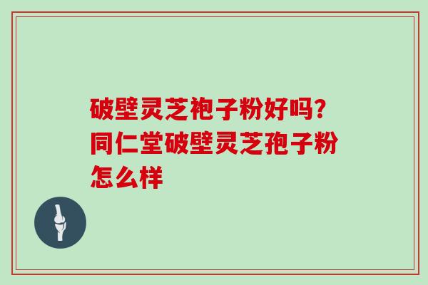 破壁灵芝袍子粉好吗？同仁堂破壁灵芝孢子粉怎么样