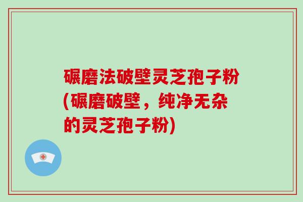 碾磨法破壁灵芝孢子粉(碾磨破壁，纯净无杂的灵芝孢子粉)