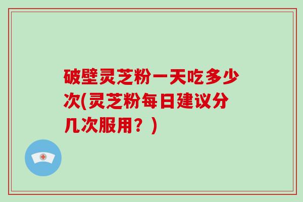 破壁灵芝粉一天吃多少次(灵芝粉每日建议分几次服用？)