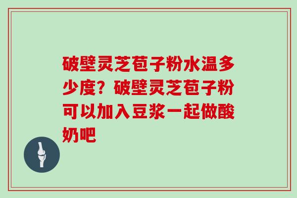 破壁灵芝苞子粉水温多少度？破壁灵芝苞子粉可以加入豆浆一起做酸奶吧