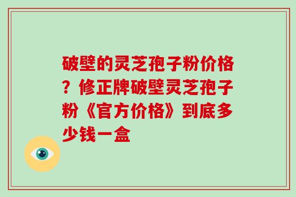 破壁的灵芝孢子粉价格？修正牌破壁灵芝孢子粉《官方价格》到底多少钱一盒