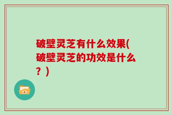 破壁灵芝有什么效果(破壁灵芝的功效是什么？)