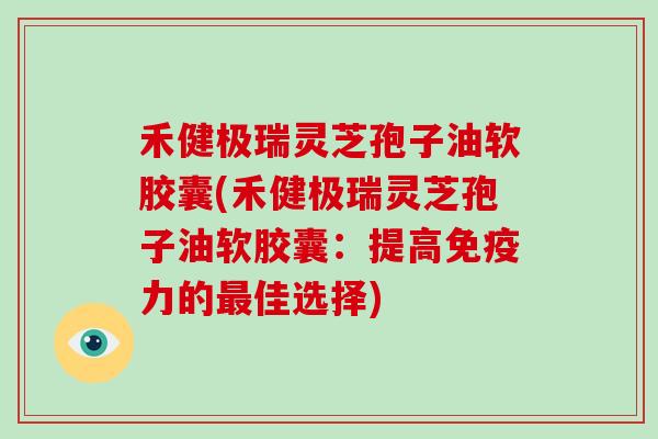 禾健极瑞灵芝孢子油软胶囊(禾健极瑞灵芝孢子油软胶囊：提高免疫力的最佳选择)