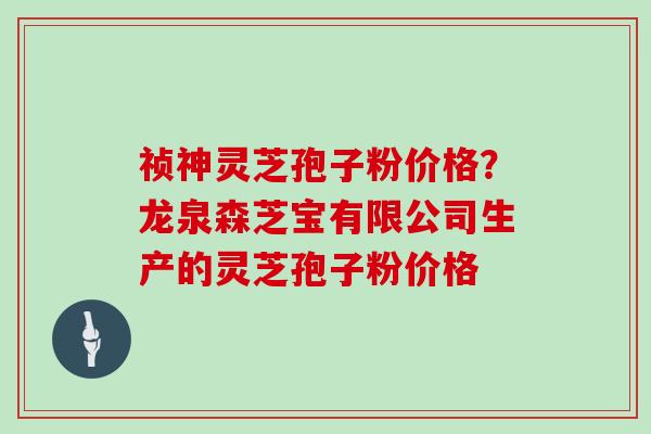 祯神灵芝孢子粉价格?龙泉森芝宝有限公司生产的灵芝孢子粉价格-第1张图片-灵芝大师 祯神灵芝孢子粉价格?龙泉森芝宝有限公司生产的灵芝孢子粉价格-第1张图片-灵芝大师