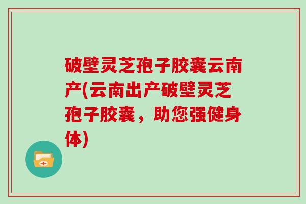 破壁灵芝孢子胶囊云南产(云南出产破壁灵芝孢子胶囊,助您强健身体)-第1张图片-灵芝大师 破壁灵芝孢子胶囊云南产(云南出产破壁灵芝孢子胶囊,助您强健身体)-第1张图片-灵芝大师