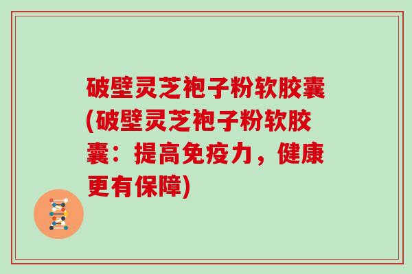 破壁灵芝袍子粉软胶囊(破壁灵芝袍子粉软胶囊：提高免疫力，健康更有保障)
