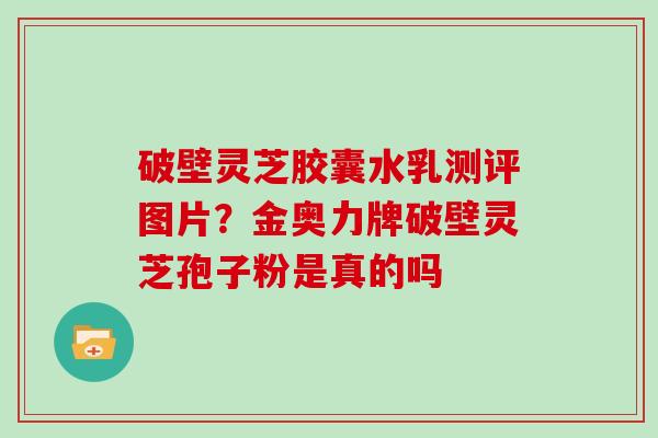 破壁灵芝胶囊水乳测评图片？金奥力牌破壁灵芝孢子粉是真的吗